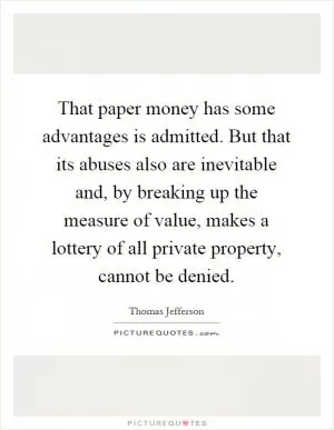 That paper money has some advantages is admitted. But that its abuses also are inevitable and, by breaking up the measure of value, makes a lottery of all private property, cannot be denied Picture Quote #1