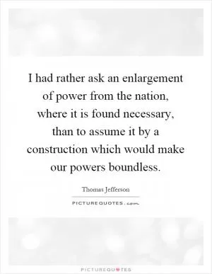 I had rather ask an enlargement of power from the nation, where it is found necessary, than to assume it by a construction which would make our powers boundless Picture Quote #1