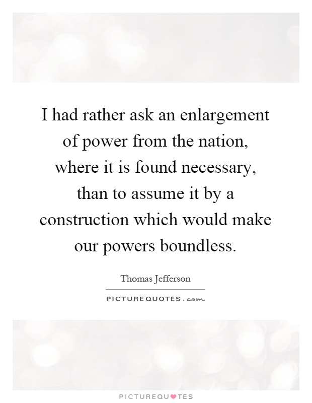 I had rather ask an enlargement of power from the nation, where it is found necessary, than to assume it by a construction which would make our powers boundless Picture Quote #1