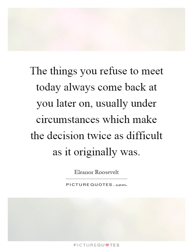 The things you refuse to meet today always come back at you later on, usually under circumstances which make the decision twice as difficult as it originally was Picture Quote #1