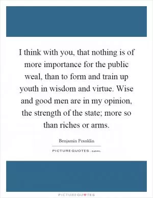 I think with you, that nothing is of more importance for the public weal, than to form and train up youth in wisdom and virtue. Wise and good men are in my opinion, the strength of the state; more so than riches or arms Picture Quote #1