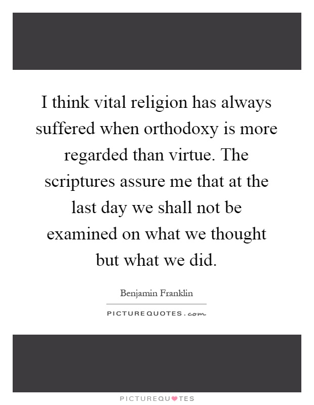 I think vital religion has always suffered when orthodoxy is more regarded than virtue. The scriptures assure me that at the last day we shall not be examined on what we thought but what we did Picture Quote #1