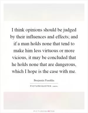 I think opinions should be judged by their influences and effects; and if a man holds none that tend to make him less virtuous or more vicious, it may be concluded that he holds none that are dangerous, which I hope is the case with me Picture Quote #1
