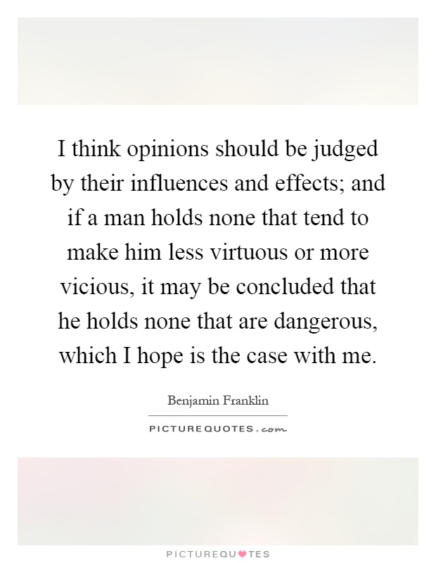 I think opinions should be judged by their influences and effects; and if a man holds none that tend to make him less virtuous or more vicious, it may be concluded that he holds none that are dangerous, which I hope is the case with me Picture Quote #1