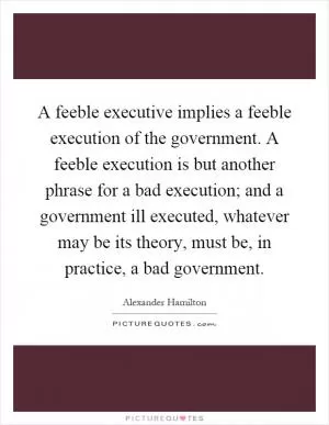 A feeble executive implies a feeble execution of the government. A feeble execution is but another phrase for a bad execution; and a government ill executed, whatever may be its theory, must be, in practice, a bad government Picture Quote #1