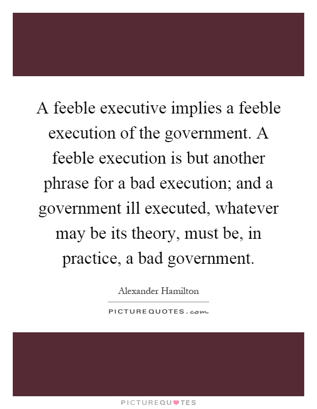 A feeble executive implies a feeble execution of the government. A feeble execution is but another phrase for a bad execution; and a government ill executed, whatever may be its theory, must be, in practice, a bad government Picture Quote #1