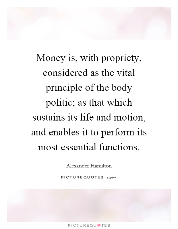 Money is, with propriety, considered as the vital principle of the body politic; as that which sustains its life and motion, and enables it to perform its most essential functions Picture Quote #1