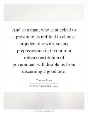 And as a man, who is attached to a prostitute, is unfitted to choose or judge of a wife, so any prepossession in favour of a rotten constitution of government will disable us from discerning a good one Picture Quote #1