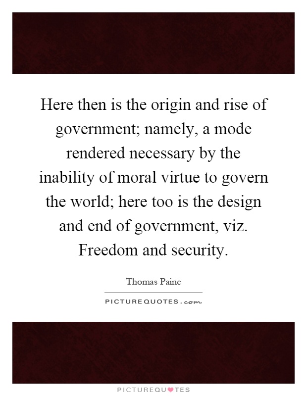 Here then is the origin and rise of government; namely, a mode rendered necessary by the inability of moral virtue to govern the world; here too is the design and end of government, viz. Freedom and security Picture Quote #1