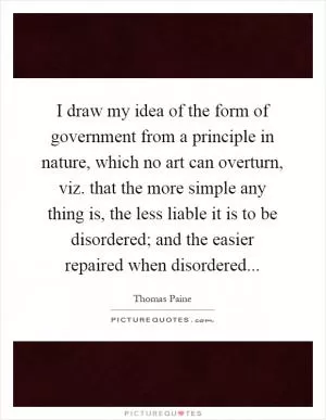 I draw my idea of the form of government from a principle in nature, which no art can overturn, viz. that the more simple any thing is, the less liable it is to be disordered; and the easier repaired when disordered Picture Quote #1