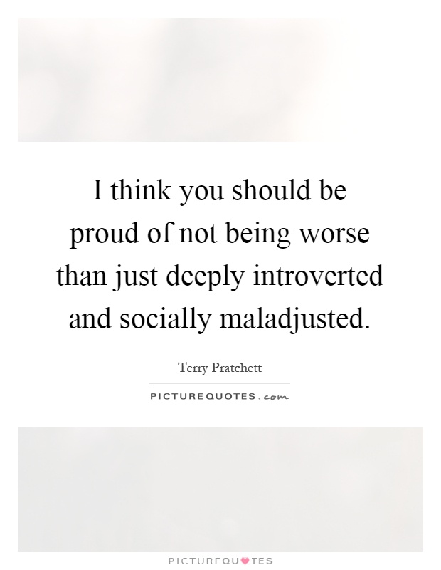 I think you should be proud of not being worse than just deeply introverted and socially maladjusted Picture Quote #1