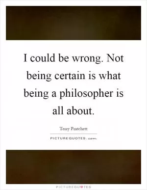 I could be wrong. Not being certain is what being a philosopher is all about Picture Quote #1