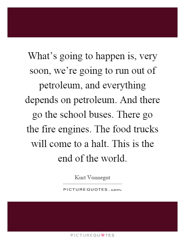 What's going to happen is, very soon, we're going to run out of petroleum, and everything depends on petroleum. And there go the school buses. There go the fire engines. The food trucks will come to a halt. This is the end of the world Picture Quote #1