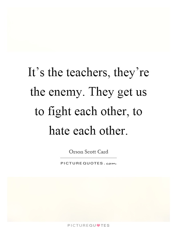 It's the teachers, they're the enemy. They get us to fight each other, to hate each other Picture Quote #1