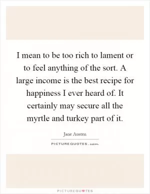 I mean to be too rich to lament or to feel anything of the sort. A large income is the best recipe for happiness I ever heard of. It certainly may secure all the myrtle and turkey part of it Picture Quote #1