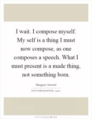 I wait. I compose myself. My self is a thing I must now compose, as one composes a speech. What I must present is a made thing, not something born Picture Quote #1