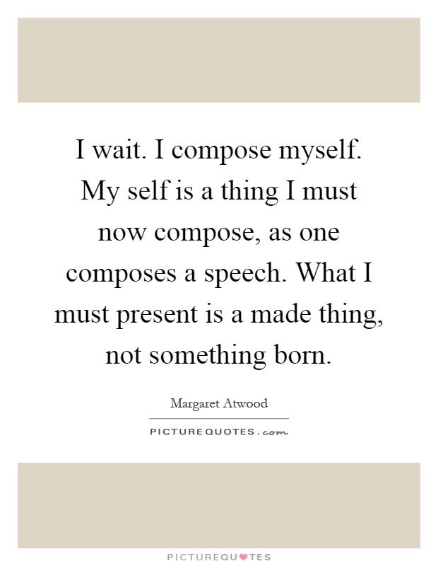 I wait. I compose myself. My self is a thing I must now compose, as one composes a speech. What I must present is a made thing, not something born Picture Quote #1