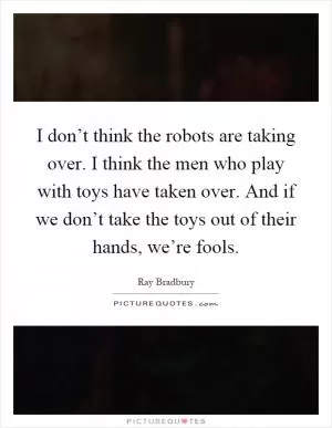 I don’t think the robots are taking over. I think the men who play with toys have taken over. And if we don’t take the toys out of their hands, we’re fools Picture Quote #1