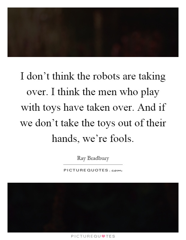 I don't think the robots are taking over. I think the men who play with toys have taken over. And if we don't take the toys out of their hands, we're fools Picture Quote #1