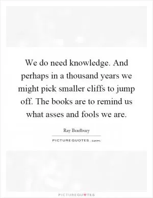 We do need knowledge. And perhaps in a thousand years we might pick smaller cliffs to jump off. The books are to remind us what asses and fools we are Picture Quote #1