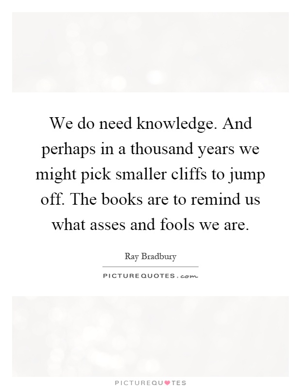 We do need knowledge. And perhaps in a thousand years we might pick smaller cliffs to jump off. The books are to remind us what asses and fools we are Picture Quote #1