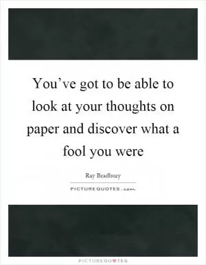You’ve got to be able to look at your thoughts on paper and discover what a fool you were Picture Quote #1