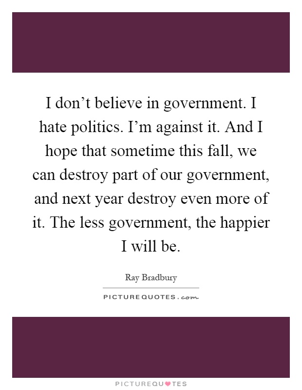 I don't believe in government. I hate politics. I'm against it. And I hope that sometime this fall, we can destroy part of our government, and next year destroy even more of it. The less government, the happier I will be Picture Quote #1