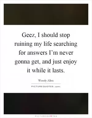 Geez, I should stop ruining my life searching for answers I’m never gonna get, and just enjoy it while it lasts Picture Quote #1