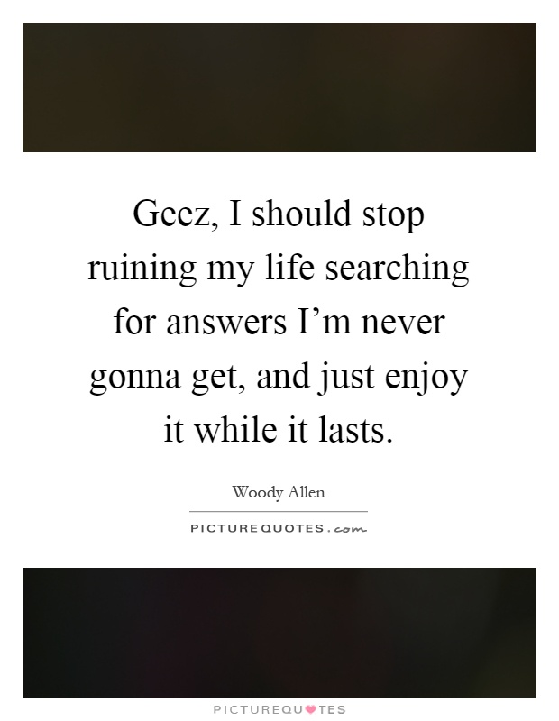 Geez, I should stop ruining my life searching for answers I'm never gonna get, and just enjoy it while it lasts Picture Quote #1