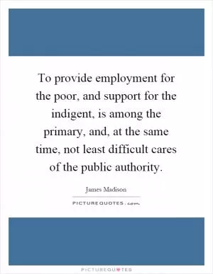 To provide employment for the poor, and support for the indigent, is among the primary, and, at the same time, not least difficult cares of the public authority Picture Quote #1