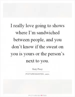 I really love going to shows where I’m sandwiched between people, and you don’t know if the sweat on you is yours or the person’s next to you Picture Quote #1