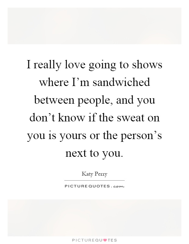 I really love going to shows where I'm sandwiched between people, and you don't know if the sweat on you is yours or the person's next to you Picture Quote #1