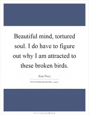 Beautiful mind, tortured soul. I do have to figure out why I am attracted to these broken birds Picture Quote #1