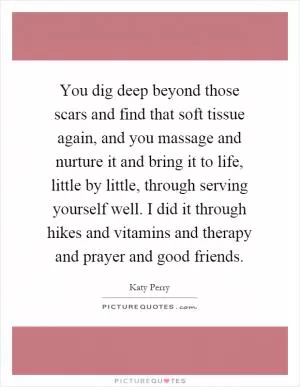 You dig deep beyond those scars and find that soft tissue again, and you massage and nurture it and bring it to life, little by little, through serving yourself well. I did it through hikes and vitamins and therapy and prayer and good friends Picture Quote #1