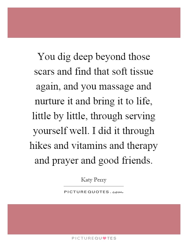You dig deep beyond those scars and find that soft tissue again, and you massage and nurture it and bring it to life, little by little, through serving yourself well. I did it through hikes and vitamins and therapy and prayer and good friends Picture Quote #1