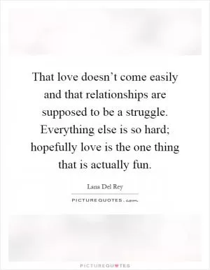 That love doesn’t come easily and that relationships are supposed to be a struggle. Everything else is so hard; hopefully love is the one thing that is actually fun Picture Quote #1