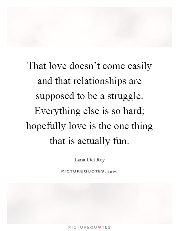 That love doesn't come easily and that relationships are supposed to be a struggle. Everything else is so hard; hopefully love is the one thing that is actually fun Picture Quote #1