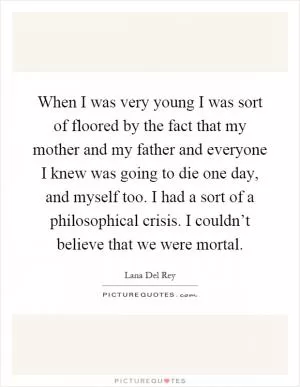 When I was very young I was sort of floored by the fact that my mother and my father and everyone I knew was going to die one day, and myself too. I had a sort of a philosophical crisis. I couldn’t believe that we were mortal Picture Quote #1