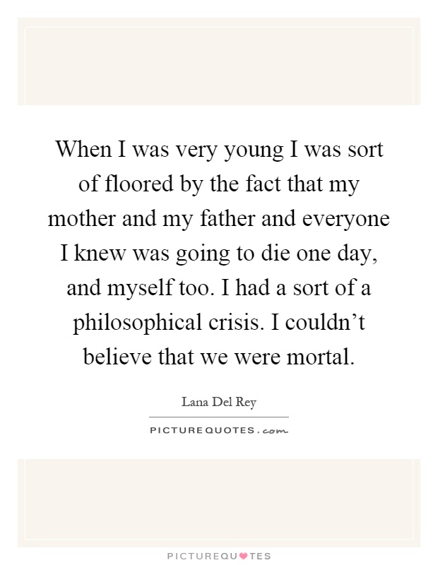 When I was very young I was sort of floored by the fact that my mother and my father and everyone I knew was going to die one day, and myself too. I had a sort of a philosophical crisis. I couldn't believe that we were mortal Picture Quote #1