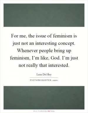 For me, the issue of feminism is just not an interesting concept. Whenever people bring up feminism, I’m like, God. I’m just not really that interested Picture Quote #1