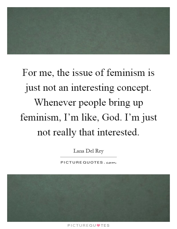 For me, the issue of feminism is just not an interesting concept. Whenever people bring up feminism, I'm like, God. I'm just not really that interested Picture Quote #1