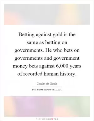Betting against gold is the same as betting on governments. He who bets on governments and government money bets against 6,000 years of recorded human history Picture Quote #1