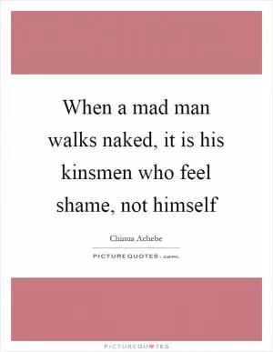 When a mad man walks naked, it is his kinsmen who feel shame, not himself Picture Quote #1