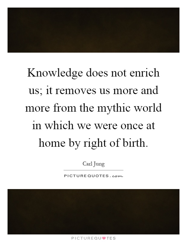 Knowledge does not enrich us; it removes us more and more from the mythic world in which we were once at home by right of birth Picture Quote #1