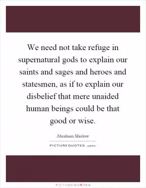We need not take refuge in supernatural gods to explain our saints and sages and heroes and statesmen, as if to explain our disbelief that mere unaided human beings could be that good or wise Picture Quote #1