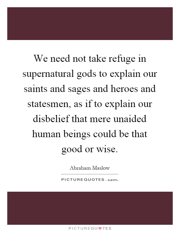 We need not take refuge in supernatural gods to explain our saints and sages and heroes and statesmen, as if to explain our disbelief that mere unaided human beings could be that good or wise Picture Quote #1