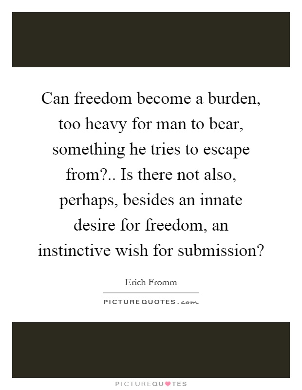 Can freedom become a burden, too heavy for man to bear, something he tries to escape from?.. Is there not also, perhaps, besides an innate desire for freedom, an instinctive wish for submission? Picture Quote #1