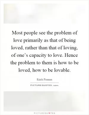 Most people see the problem of love primarily as that of being loved, rather than that of loving, of one’s capacity to love. Hence the problem to them is how to be loved, how to be lovable Picture Quote #1