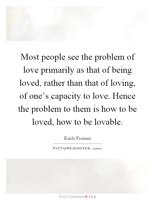 Most people see the problem of love primarily as that of being loved, rather than that of loving, of one's capacity to love. Hence the problem to them is how to be loved, how to be lovable Picture Quote #1