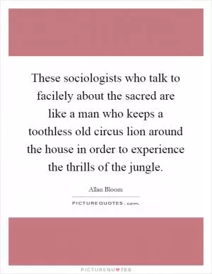 These sociologists who talk to facilely about the sacred are like a man who keeps a toothless old circus lion around the house in order to experience the thrills of the jungle Picture Quote #1